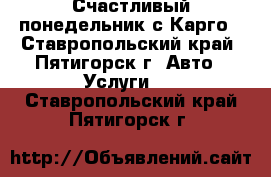 Счастливый понедельник с Карго - Ставропольский край, Пятигорск г. Авто » Услуги   . Ставропольский край,Пятигорск г.